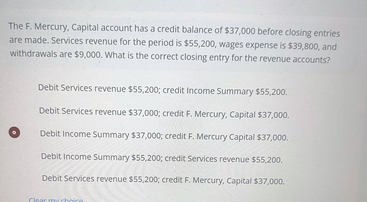 The F. Mercury, Capital account has a credit balance of $37,000 before closing entries
are made. Services revenue for the period is $55,200, wages expense is $39,800, and
withdrawals are $9,000. What is the correct closing entry for the revenue accounts?
Debit Services revenue $55,200; credit Income Summary $55,200.
Debit Services revenue $37,000; credit F. Mercury, Capital $37,000.
Debit Income Summary $37,000; credit F. Mercury Capital $37,000.
Debit Income Summary $55,200; credit Services revenue $55,200.
Debit Services revenue $55,200; credit F. Mercury, Capital $37,000.
Clear my choice
