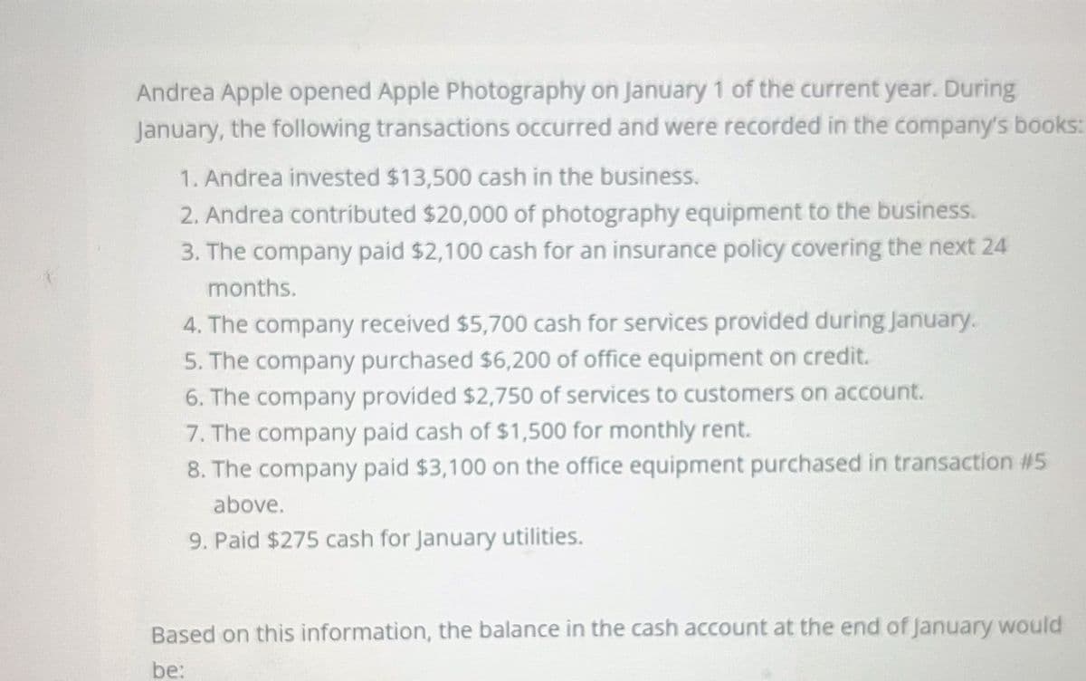 Andrea Apple opened Apple Photography on January 1 of the current year. During
January, the following transactions occurred and were recorded in the company's books:
1. Andrea invested $13,500 cash in the business.
2. Andrea contributed $20,000 of photography equipment to the business.
3. The company paid $2,100 cash for an insurance policy covering the next 24
months.
4. The company received $5,700 cash for services provided during January.
5. The company purchased $6,200 of office equipment on credit.
6. The company provided $2,750 of services to customers on account.
7. The company paid cash of $1,500 for monthly rent.
8. The company paid $3,100 on the office equipment purchased in transaction #5
above.
9. Paid $275 cash for January utilities.
Based on this information, the balance in the cash account at the end of January would
be: