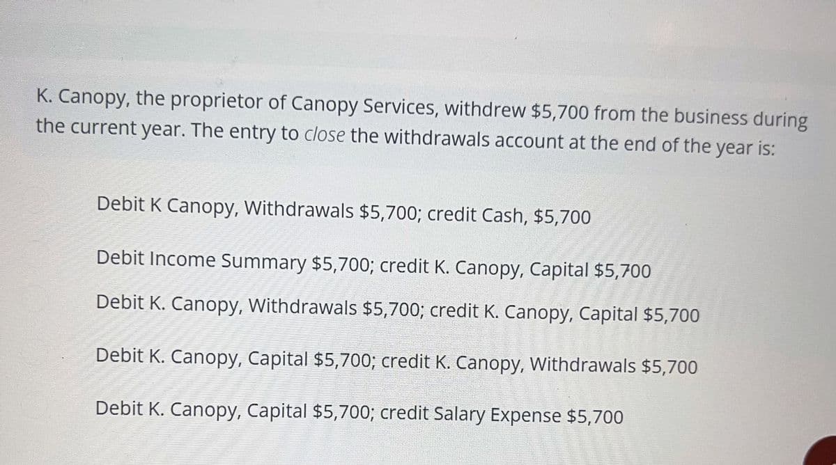 K. Canopy, the proprietor of Canopy Services, withdrew $5,700 from the business during
the current year. The entry to close the withdrawals account at the end of the year is:
Debit K Canopy, Withdrawals $5,700; credit Cash, $5,700
Debit Income Summary $5,700; credit K. Canopy, Capital $5,700
Debit K. Canopy, Withdrawals $5,700; credit K. Canopy, Capital $5,700
Debit K. Canopy, Capital $5,700; credit K. Canopy, Withdrawals $5,700
Debit K. Canopy, Capital $5,700; credit Salary Expense $5,700