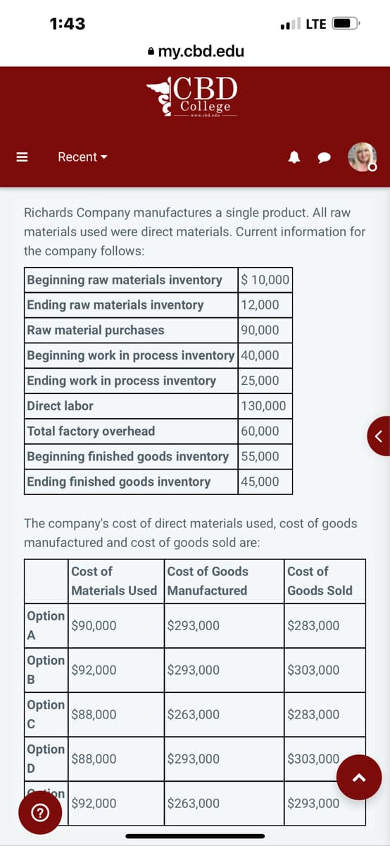 1:43
Recent
Richards Company manufactures a single product. All raw
materials used were direct materials. Current information for
the company follows:
Beginning raw materials inventory
Ending raw materials inventory
Raw material purchases
$ 10,000
12,000
90,000
Beginning work in process inventory 40,000
Ending work in process inventory
25,000
Direct labor
130,000
Total factory overhead
60,000
55,000
45,000
Beginning finished goods inventory
Ending finished goods inventory
Option
A
The company's cost of direct materials used, cost of goods
manufactured and cost of goods sold are:
Option
B
Option
C
Option
D
on
▸my.cbd.edu
CBD
College
www.cbd.edu—
Cost of
Cost of Goods
Materials Used Manufactured
$90,000
$92,000
$88,000
$88,000
$92,000
$293,000
$293,000
.LTE
$263,000
$293,000
$263,000
Cost of
Goods Sold
$283,000
$303,000
$283,000
$303,000
$293,000