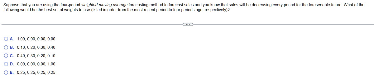 Suppose
that you are using the four-period weighted moving average forecasting method to forecast sales and you know that sales will be decreasing every period for the foreseeable future. What of the
following would be the best set of weights to use (listed in order from the most recent period to four periods ago, respectively)?
O A. 1.00, 0.00, 0.00, 0.00
OB. 0.10, 0.20, 0.30, 0.40
O C. 0.40, 0.30, 0.20, 0.10
O D. 0.00, 0.00, 0.00, 1.00
O E. 0.25, 0.25, 0.25, 0.25
