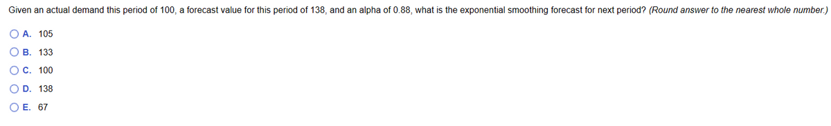 Given an actual demand this period of 100, a forecast value for this period of 138, and an alpha of 0.88, what is the exponential smoothing forecast for next period? (Round answer to the nearest whole number.)
O O
O A. 105
B. 133
O C. 100
O O
D. 138
O E. 67