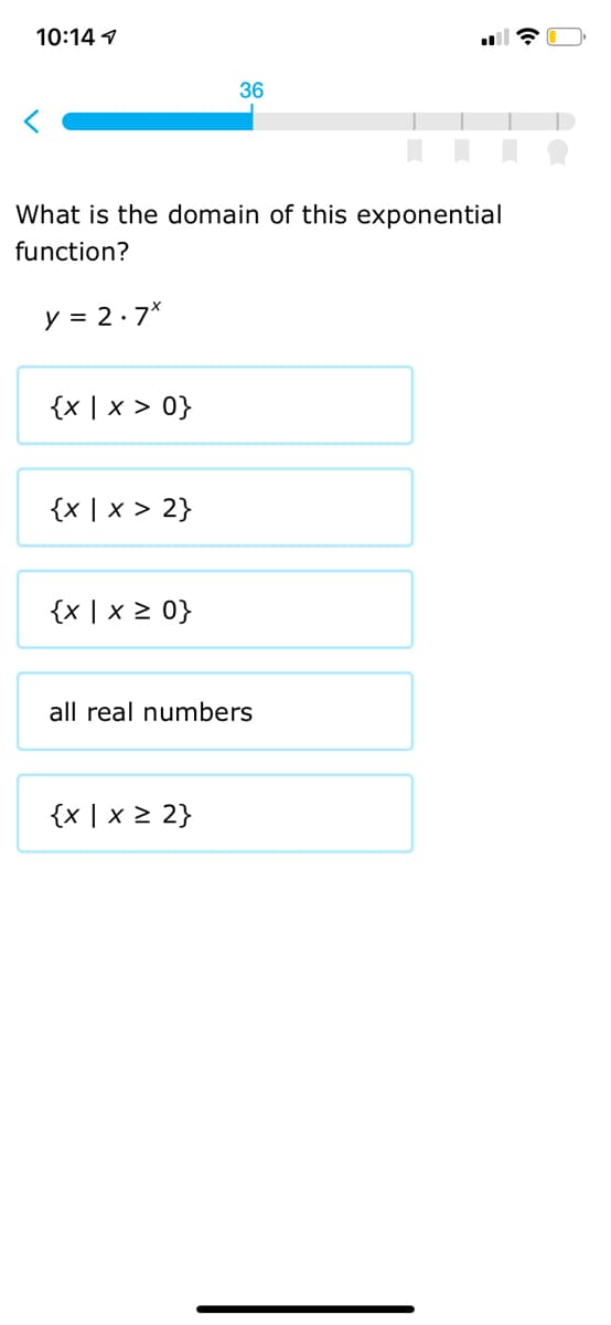 10:14 1
36
What is the domain of this exponential
function?
y = 2·7*
{x | x > 0}
{x | x > 2}
{x | x 2 0}
all real numbers
{x | x 2 2}
