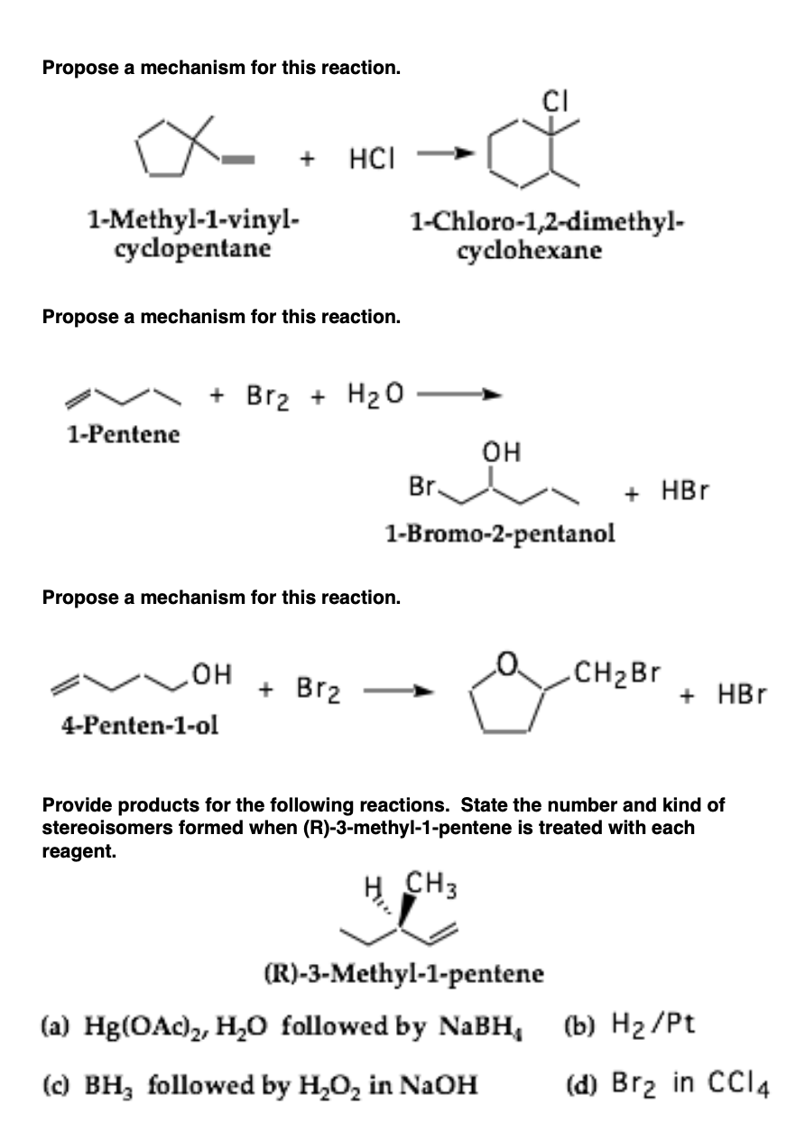 Propose a mechanism for this reaction.
CI
+
HCI
1-Methyl-1-vinyl-
cyclopentane
1-Chloro-1,2-dimethyl-
cyclohexane
Propose a mechanism for this reaction.
+ Br2 + H20
1-Pentene
он
Br.
+ HBr
1-Bromo-2-pentanol
Propose a mechanism for this reaction.
HO
+ Brz
.CH2BR
+ HBr
4-Penten-1-ol
Provide products for the following reactions. State the number and kind of
stereoisomers formed when (R)-3-methyl-1-pentene is treated with each
reagent.
CH3
(R)-3-Methyl-1-pentene
(a) Hg(OAc)2, H,0 followed by NABH,
(b) H2 /Pt
() BH, followed by H,0, in NaOH
(d) Brz in CCI4
