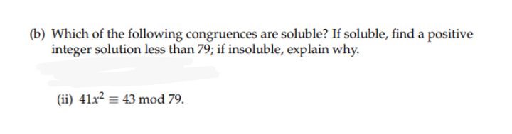 (b) Which of the following congruences are soluble? If soluble, find a positive
integer solution less than 79; if insoluble, explain why.
(ii) 41x² = 43 mod 79.

