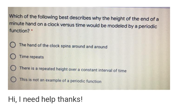 Which of the following best describes why the height of the end of a
minute hand on a clock versus time would be modeled by a periodic
function? *
The hand of the clock spins around and around
Time repeats
There is a repeated height over a constant interval of time
This is not an example of a periodic function
Hi, I need help thanks!

