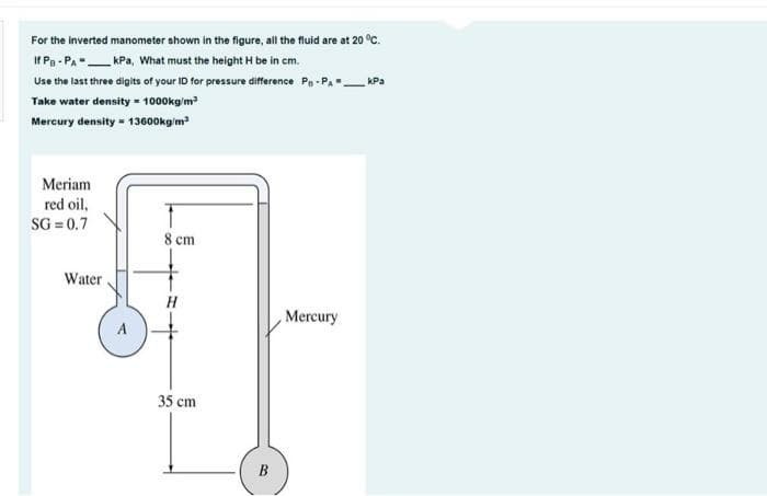 For the inverted manometer shown in the figure, all the fluid are at 20 °C.
If Pg - PA"KPa, What must the height H be in cm.
Use the last three digits of your ID for pressure difference Pa - Pa_ KPa
Take water density = 1000kg'm
Mercury density - 13600kg'm
Meriam
red oil,
SG = 0.7
8 cm
Water.
H
Mercury
A
35 cm
B
