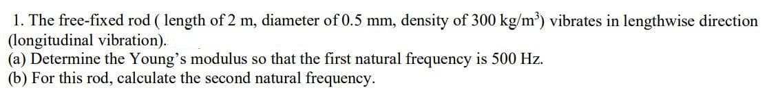 1. The free-fixed rod ( length of 2 m, diameter of 0.5 mm, density of 300 kg/m) vibrates in lengthwise direction
(longitudinal vibration).
(a) Determine the Young's modulus so that the first natural frequency is 500 Hz.
(b) For this rod, calculate the second natural frequency.
