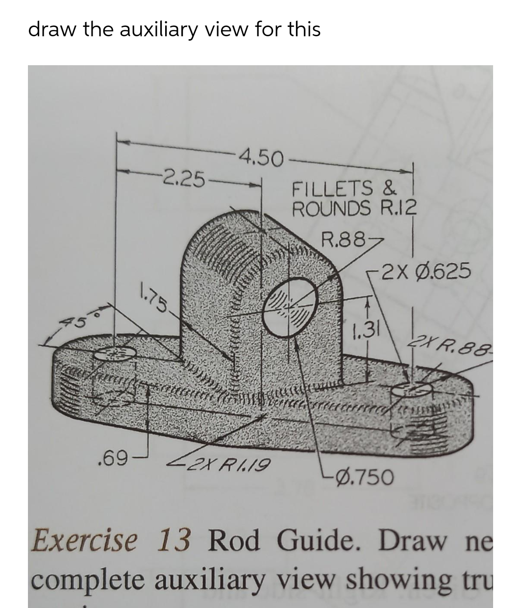 draw the auxiliary view for this
4.50-
-2.25
FILLETS &
ROUNDS R.12
R.887
r2X Ø.625
1.75-
1.31
2X R.88-
.69- Zer RAIS
2X RI.19
-Ø.750
Exercise 13 Rod Guide. Draw ne
complete auxiliary view showing tru
