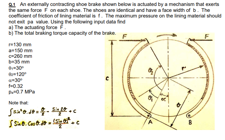 Q.1 An externally contracting shoe brake shown below is actuated by a mechanism that exerts
the same force F on each shoe. The shoes are identical and have a face width of b. The
coefficient of friction of lining material is f. The maximum pressure on the lining material should
not exit pa value. Using the following input data find
a) The actuating force F.
b) The total braking torque capacity of the brake.
r=130 mm
a=150 mm
c=260 mm
b=35 mm
01=30°
02=120°
a=30°
f=0.32
Pa=0.7 MPa
Note that:
Ssia*o. Je =
- Singe +c
(Sin ec
S Sin 6. Cos 0.de =
A
B

