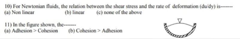 10) For Newtonian fluids, the relation between the shear stress and the rate of deformation (du/dy) is----
(a) Non linear
(b) linear (c) none of the above
11) In the figure shown, the------
(a) Adhesion > Cohesion (b) Cohesion > Adhesion