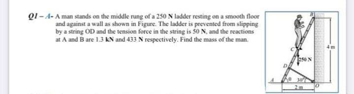 Q1 -A- A man stands on the middle rung of a 250 N ladder resting on a smooth floor
and against a wall as shown in Figure. The ladder is prevented from slipping
by a string OD and the tension force in the string is 50 N, and the reactions
at A and B are 1.3 KN and 433 N respectively. Find the mass of the man.
D
250 N
e 30%
2m
10
4m