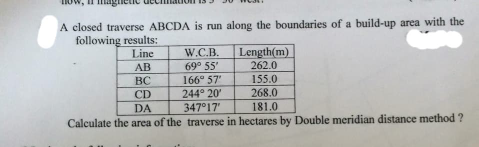 A closed traverse ABCDA is run along the boundaries of a build-up area with the
following results:
Line
W.C.B.
Length(m)
AB
69° 55'
262.0
BC
166° 57'
155.0
CD
244° 20'
268.0
DA
347°17'
181.0
Calculate the area of the traverse in hectares by Double meridian distance method ?