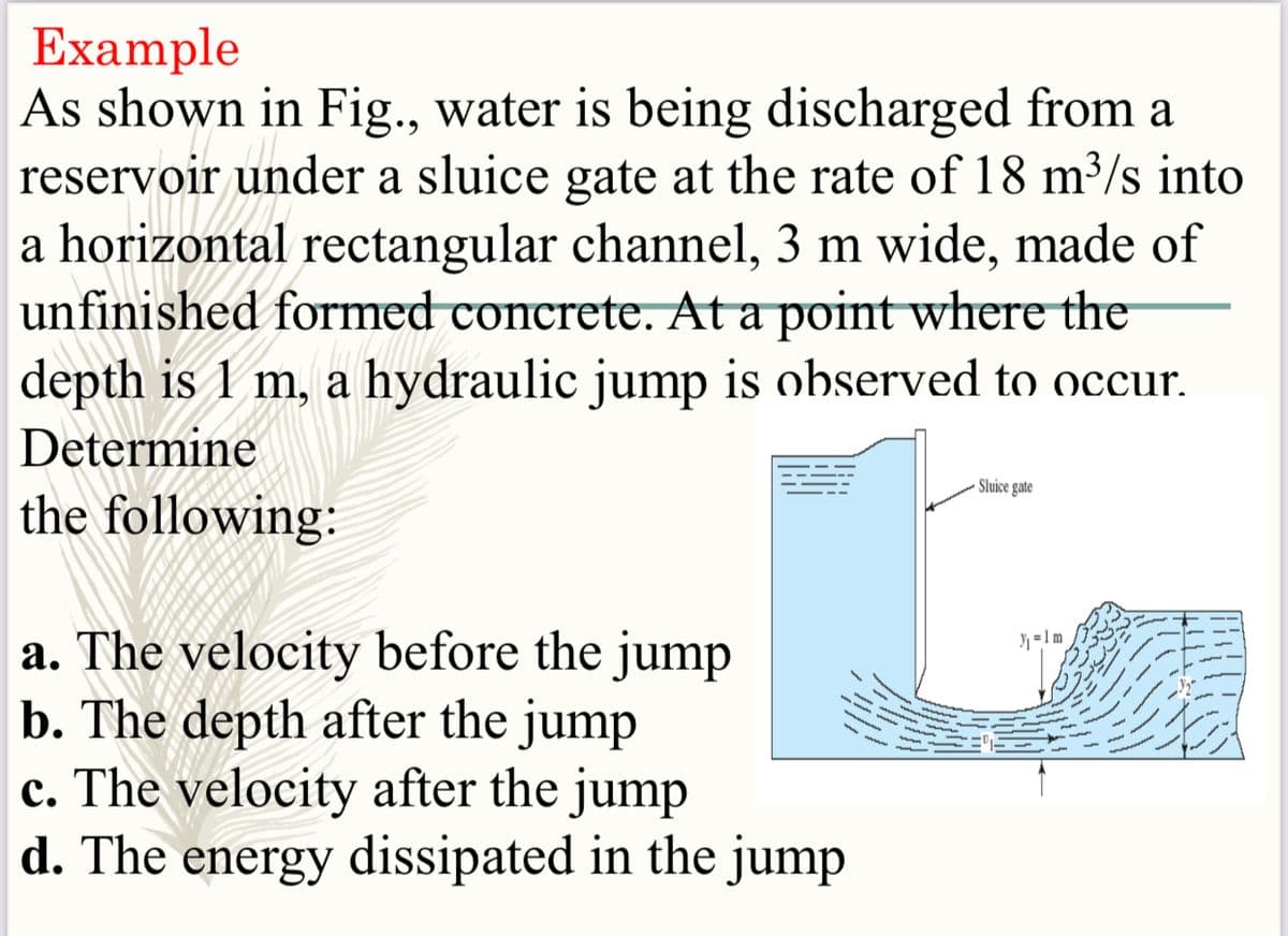 Example
As shown in Fig., water is being discharged from a
reservoir under a sluice gate at the rate of 18 m³/s into
a horizontal rectangular channel, 3 m wide, made of
unfinished formed concrete. At a point where the
depth is 1 m, a hydraulic jump is observed to occur.
Determine
- Sluice gate
the following:
a. The velocity before the jump
b. The depth after the jump
c. The velocity after the jump
d. The energy dissipated in the jump
