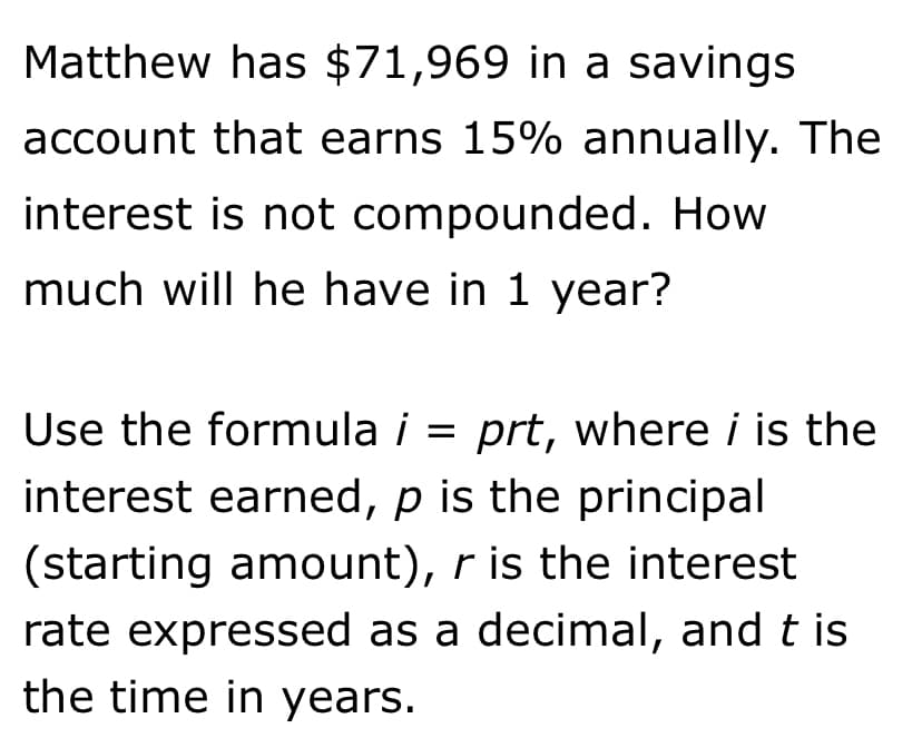 Matthew has $71,969 in a savings
account that earns 15% annually. The
interest is not compounded. How
much will he have in 1 year?
Use the formula i = prt, where i is the
%3D
interest earned, p is the principal
(starting amount), r is the interest
rate expressed as a decimal, and t is
the time in years.
