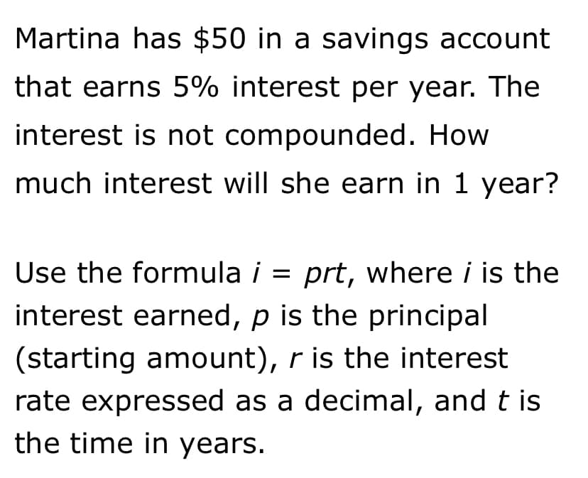 Martina has $50 in a savings account
that earns 5% interest per year. The
interest is not compounded. How
much interest will she earn in 1 year?
Use the formula i = prt, where i is the
interest earned, p is the principal
(starting amount), r is the interest
rate expressed as a decimal, and t is
the time in years.
