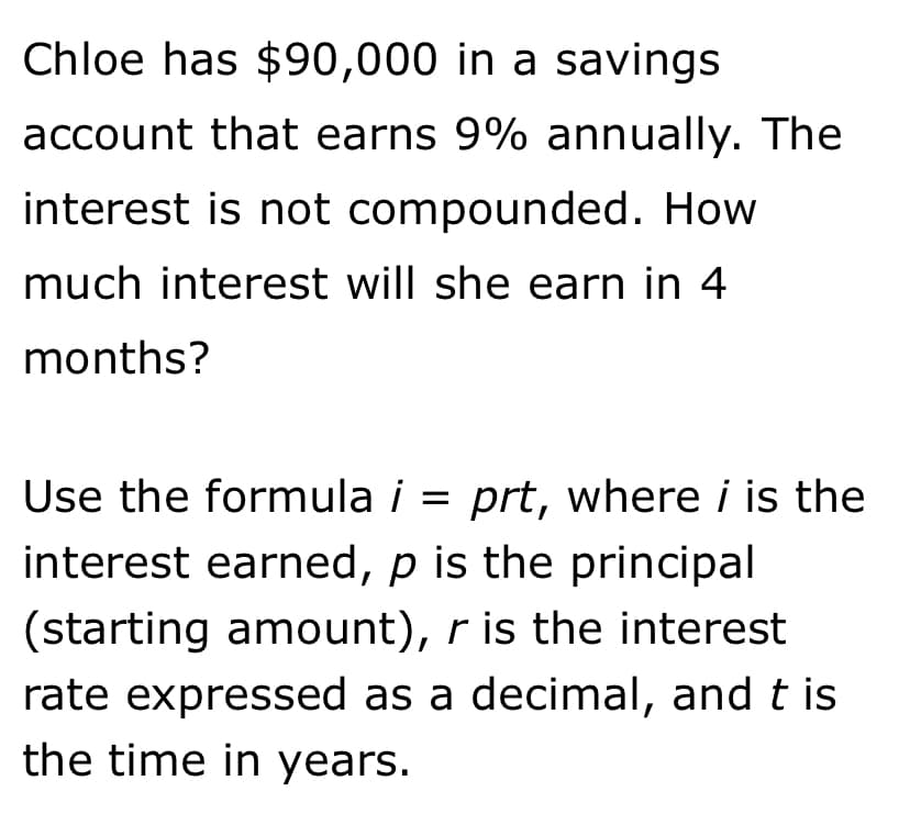 Chloe has $90,000 in a savings
account that earns 9% annually. The
interest is not compounded. How
much interest will she earn in 4
months?
Use the formula i = prt, where i is the
interest earned, p is the principal
(starting amount), r is the interest
rate expressed as a decimal, and t is
the time in years.
