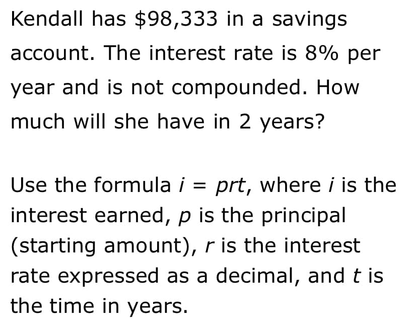 Kendall has $98,333 in a savings
account. The interest rate is 8% per
year and is not compounded. How
much will she have in 2 years?
Use the formula i = prt, where i is the
interest earned, p is the principal
(starting amount), r is the interest
rate expressed as a decimal, and t is
the time in years.
