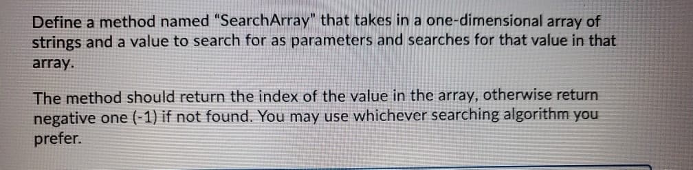 Define a method named "SearchArray" that takes in a one-dimensional array of
strings and a value to search for as parameters and searches for that value in that
array.
The method should return the index of the value in the array, otherwise return
negative one (-1) if not found. You may use whichever searching algorithm you
prefer.
