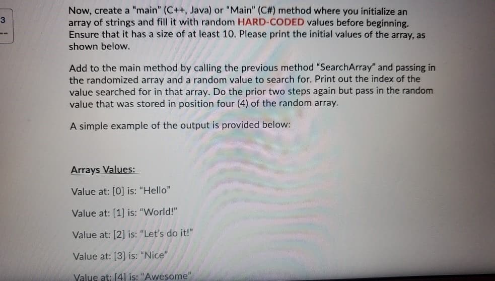 Now, create a "main" (C++, Java) or "Main" (C#) method where you initialize an
array of strings and fill it with random HARD-CODED values before beginning.
Ensure that it has a size of at least 10. Please print the initial values of the array, as
shown below.
3
--
Add to the main method by calling the previous method "SearchArray" and passing in
the randomized array and a random value to search for. Print out the index of the
value searched for in that array. Do the prior two steps again but pass in the random
value that was stored in position four (4) of the random array.
A simple example of the output is provided below:
Arrays Values:
Value at: [0] is: "Hello"
Value at: [1] is: "World!"
Value at: [2] is: "Let's do it!"
Value at: [3] is: "Nice"
Value at: [4] is: "Awesome"
