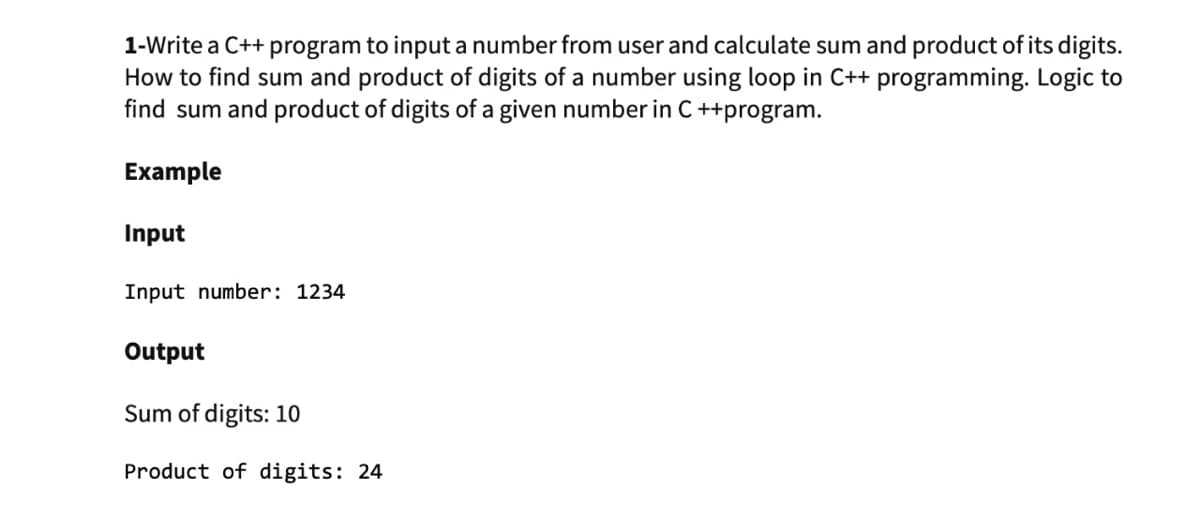 1-Write a C++ program to input a number from user and calculate sum and product of its digits.
How to find sum and product of digits of a number using loop in C++ programming. Logic to
find sum and product of digits of a given number in C ++program.
Example
Input
Input number: 1234
Output
Sum of digits: 10
Product of digits: 24

