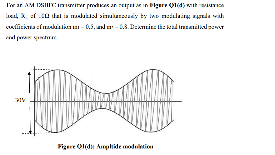 For an AM DSBFC transmitter produces an output as in Figure Q1(d) with resistance
load, RL of 102 that is modulated simultaneously by two modulating signals with
coefficients of modulation mı = 0.5, and m2 = 0.8. Determine the total transmitted power
and power spectrum.
30V
Figure Q1(d): Ampltide modulation
