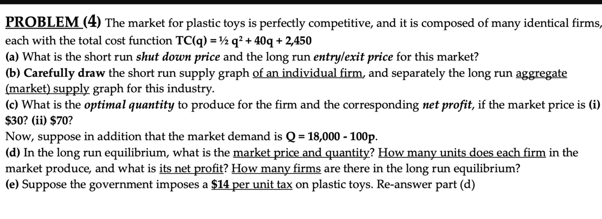 PROBLEM (4) The market for plastic toys is perfectly competitive, and it is composed of many identical firms,
each with the total cost function TC(q) = ½ q² + 40q + 2,450
(a) What is the short run shut down price and the long run entry/exit price for this market?
(b) Carefully draw the short run supply graph of an individual firm, and separately the long run aggregate
(market) supply graph for this industry.
(c) What is the optimal quantity to produce for the firm and the corresponding net profit, if the market price is (i)
%3D
$30? (ii) $70?
Now, suppose in addition that the market demand is Q = 18,000 - 100p.
(d) In the long run equilibrium, what is the market price and quantity? How many units does each firm in the
market produce, and what is its net profit? How many firms are there in the long run equilibrium?
(e) Suppose the government imposes a $14 per unit tax on plastic toys. Re-answer part (d)
%3D
