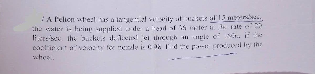 A Pelton wheel has a tangential velocity of buckets of 15 meters/sec.
the water is being supplied under a head of 36 meter at the rate of 20
liters/sec. the buckets deflected jet through an angle of 1600. if the
coefficient of velocity for nozzle is 0.98. find the power produced by the
wheel.