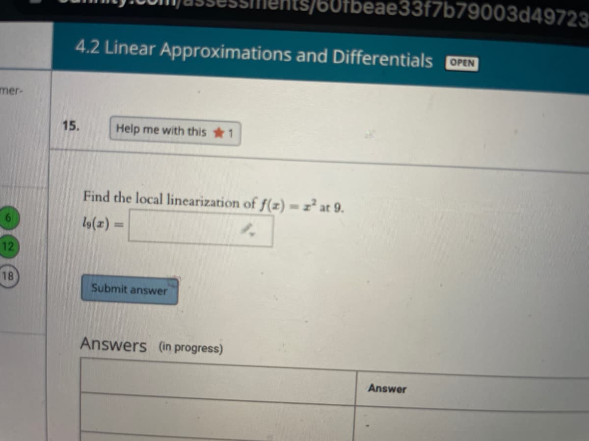 60fbeae33f7b79003d49723:
4.2 Linear Approximations and Differentials OPEN
mer-
15.
Help me with this 1
Find the local linearization of f(z) =z² at 9.
12
18
Submit answer
Answers (in progress)
Answer
