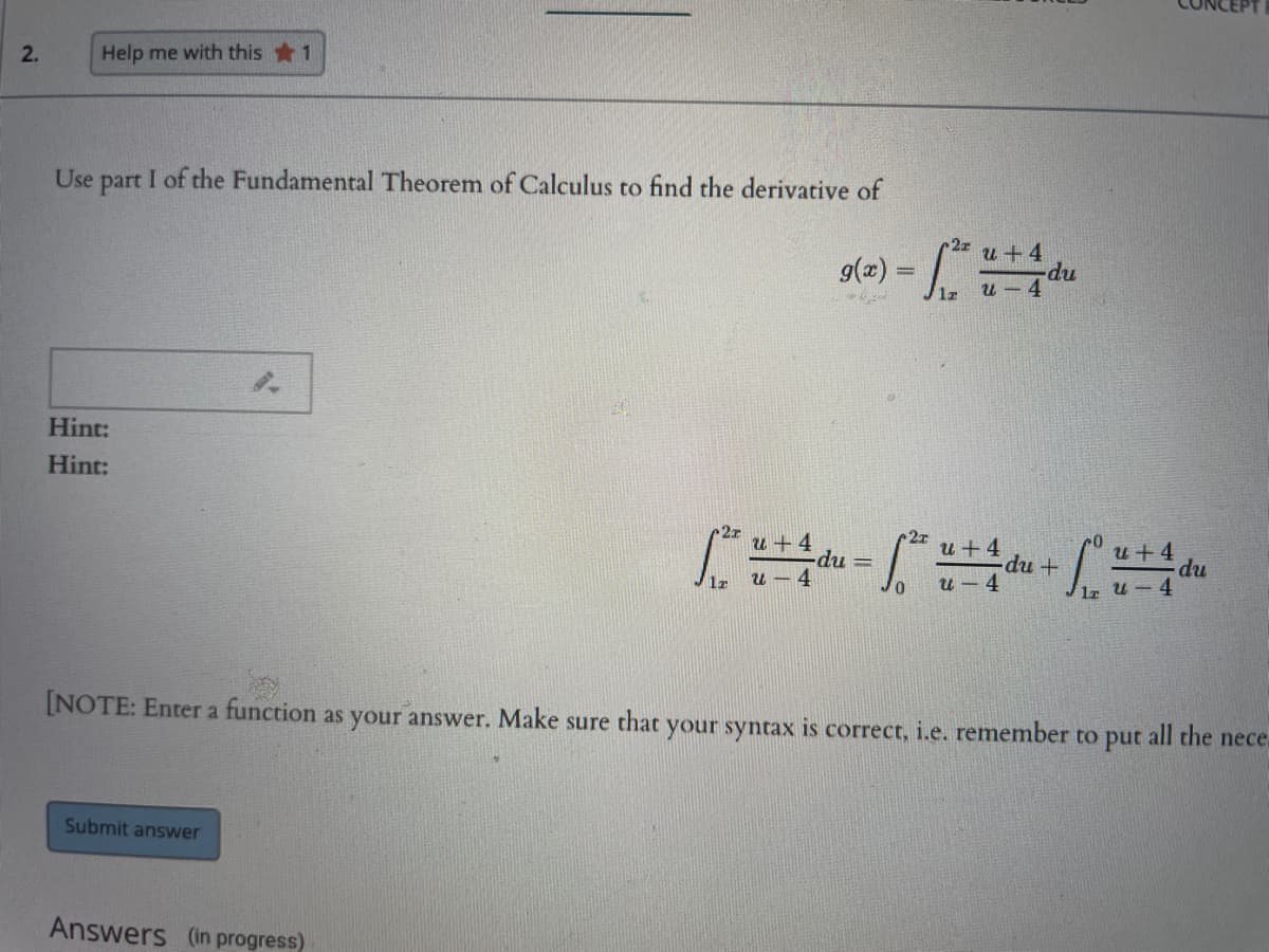 2.
Help me with this 1
Use part I of the Fundamental Theorem of Calculus to find the derivative of
g(=) =
u +4
np.
u - 4
1z
Hint:
Hint:
27
u + 4
-dpu
u - 4
2r
u +4
du+
u +4
du
u - 4
%3D
1z
u - 4
[NOTE: Enter a function as your answer. Make sure that your syntax is correct, i.e. remember to put all the nece.
Submit answer
Answers (in progress)
