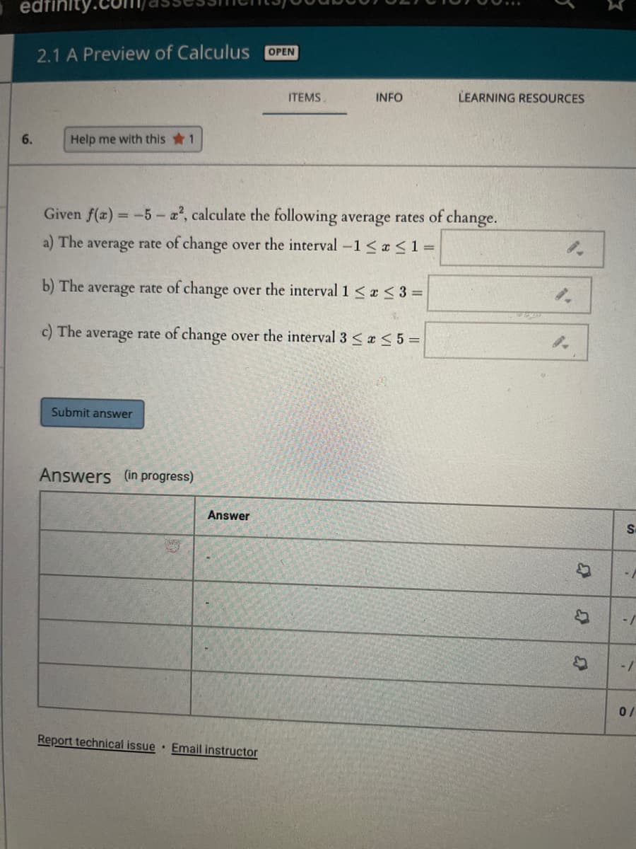 edfini
2.1 A Preview of Calculus
OPEN
ITEMS.
INFO
LEARNING RESOURCES
6.
Help me with this 1
Given f(x) -5- a, calculate the following average rates of change.
%3D
a) The average rate of change over the interval -1< a <1 =
b) The average rate of change over the interval 1 < a < 3 =
c) The average rate of change over the interval 3 <<5 =
Submit answer
Answers (in progress)
Answer
-/
-/
Report technical issue Email instructor
