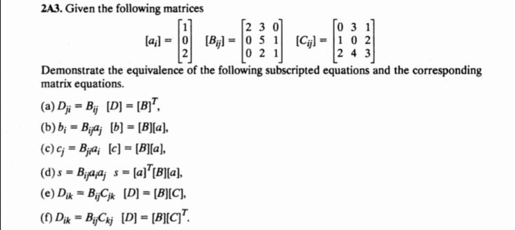 2A3. Given the following matrices
23
[031]
H
[Bijl= 0 5 1 [Cijl= 1 0 2
021
243
Demonstrate the equivalence of the following subscripted equations and the corresponding
matrix equations.
[a]
(a) Dji = Bij [D] = [B]T,
(b) b; = B¡¡a¡ [b] = [B][a],
(c) cj = Bjai [c] = [B][a],
(d) s = B¡a¡ª¡ s = [a]¹[B][a],
(e) Dik = BijCjk [D] = [B][C],
(f) Dik = BijCkj [D] = [B][C]T.