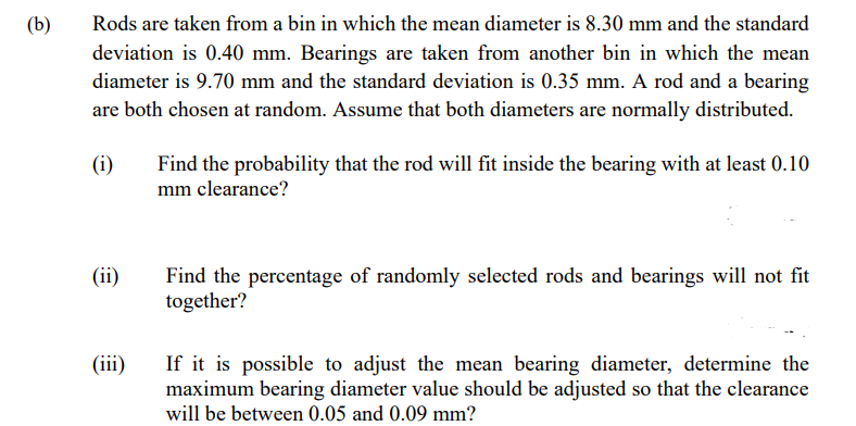 (b)
Rods are taken from a bin in which the mean diameter is 8.30 mm and the standard
deviation is 0.40 mm. Bearings are taken from another bin in which the mean
diameter is 9.70 mm and the standard deviation is 0.35 mm. A rod and a bearing
are both chosen at random. Assume that both diameters are normally distributed.
(i)
(ii)
(iii)
Find the probability that the rod will fit inside the bearing with at least 0.10
mm clearance?
Find the percentage of randomly selected rods and bearings will not fit
together?
If it is possible to adjust the mean bearing diameter, determine the
maximum bearing diameter value should be adjusted so that the clearance
will be between 0.05 and 0.09 mm?