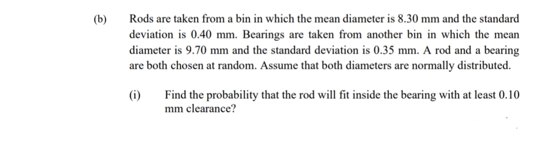 (b)
Rods are taken from a bin in which the mean diameter is 8.30 mm and the standard
deviation is 0.40 mm. Bearings are taken from another bin in which the mean
diameter is 9.70 mm and the standard deviation is 0.35 mm. A rod and a bearing
are both chosen at random. Assume that both diameters are normally distributed.
(i)
Find the probability that the rod will fit inside the bearing with at least 0.10
mm clearance?