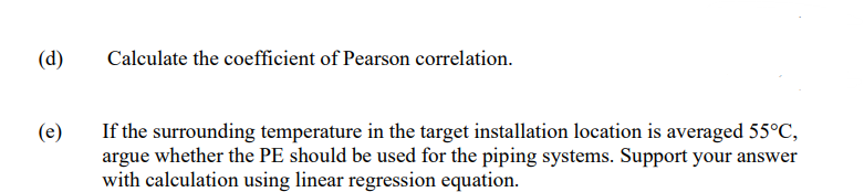 (d)
(e)
Calculate the coefficient of Pearson correlation.
If the surrounding temperature in the target installation location is averaged 55°C,
argue whether the PE should be used for the piping systems. Support your answer
with calculation using linear regression equation.