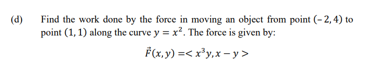 (d)
Find the work done by the force in moving an object from point (-2,4) to
point (1, 1) along the curve y = x². The force is given by:
F(x, y) =< x³y,x-y>
