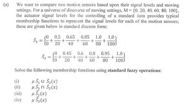 (a)
We want to compare two motion sensors based upon their signal levels and moving
settings. For a universe of discourse of moving settings, M = {0, 20, 40, 60, 80, 100),
the actuator signal levels for the controlling of a standard item provides typical
membership functions to represent the signal levels for each of the motion sensors;
these are given below in standard discrete form:
(0 0.5 0.65 0.85 1.0
+
+ +
20 40 60 80
(i)
(ii)
(iii)
(iv)
5₁ = { +
$₂
=
μ 5₁ (x)
μ S₂ (x)
1.0)
100)
Solve the following membership functions using standard fuzzy operations:
μ S₁ U S₂(x)
μS₁ S₂(x)
0.45 0.6 0.8 0.95 1.0)
+ + +
+
20 40 60 80 100)
