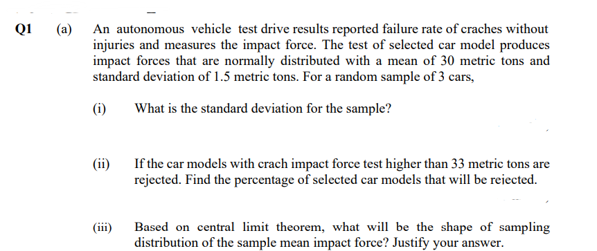 Q1 (a) An autonomous vehicle test drive results reported failure rate of craches without
injuries and measures the impact force. The test of selected car model produces
impact forces that are normally distributed with a mean of 30 metric tons and
standard deviation of 1.5 metric tons. For a random sample of 3 cars,
(1)
What is the standard deviation for the sample?
(ii)
(iii)
If the car models with crach impact force test higher than 33 metric tons are
rejected. Find the percentage of selected car models that will be rejected.
Based on central limit theorem, what will be the shape of sampling
distribution of the sample mean impact force? Justify your answer.