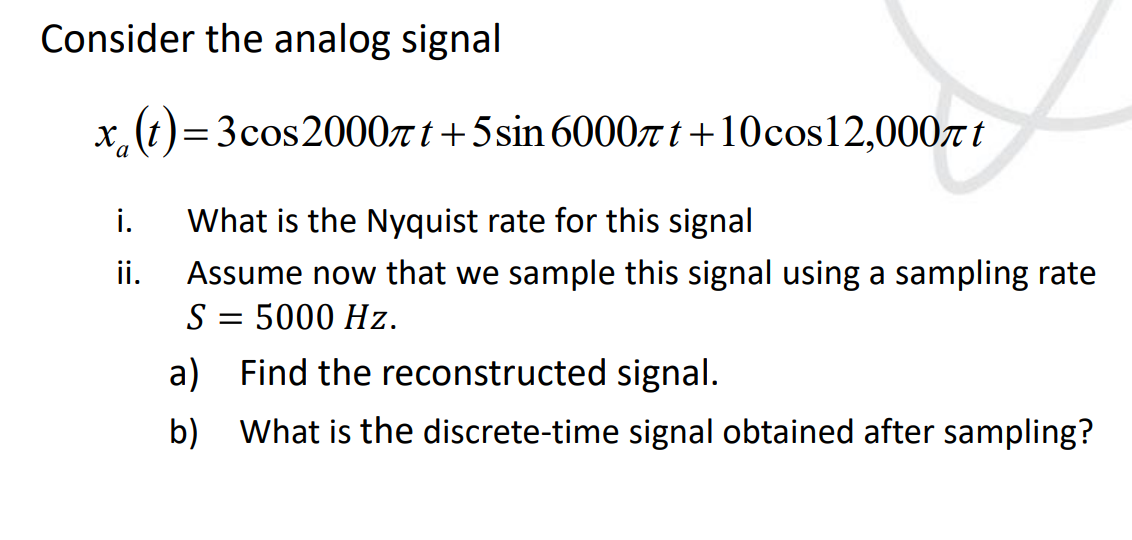Consider the analog signal
x(t) = 3 cos2000πt+5 sin 6000t+10cos12,000 t
i. What is the Nyquist rate for this signal
ii. Assume now that we sample this signal using a sampling rate
S = 5000 Hz.
a) Find the reconstructed signal.
b) What is the discrete-time signal obtained after sampling?