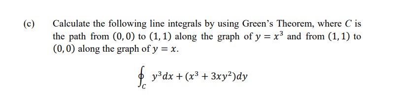 (c)
Calculate the following line integrals by using Green's Theorem, where C is
the path from (0, 0) to (1, 1) along the graph of y = x³ and from (1, 1) to
(0,0) along the graph of y = x.
fy³dx + (x³ + 3xy²)dy