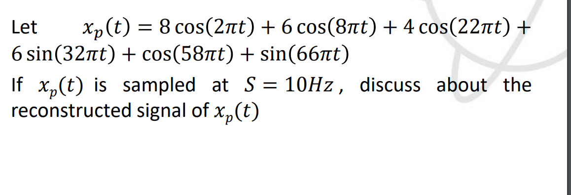 Let
Xp (t) = 8 cos(2nt) + 6 cos(8nt) + 4 cos(22πt) +
6 sin(32πt) + cos(58πt) + sin(66лt)
If x₂(t) is sampled at S = 10Hz, discuss about the
reconstructed signal of x₂(t)