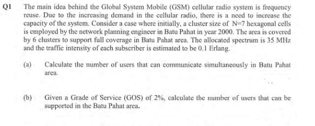 Q1
The main idea behind the Global System Mobile (GSM) cellular radio system is frequency
reuse. Due to the increasing demand in the cellular radio, there is a need to increase the
capacity of the system. Consider a case where initially, a cluster size of N=7 hexagonal cells
is employed by the network planning engineer in Batu Pahat in year 2000. The area is covered
by 6 clusters to support full coverage in Batu Pahat area. The allocated spectrum is 35 MHz
and the traffic intensity of each subscriber is estimated to be 0.1 Erlang.
(a)
(b)
Calculate the number of users that can communicate simultaneously in Batu Pahat
area.
Given a Grade of Service (GOS) of 2%, calculate the number of users that can be
supported in the Batu Pahat area.