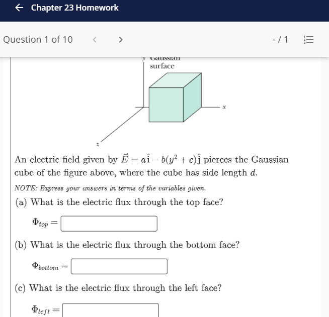 e Chapter 23 Homework
Question 1 of 10
< >
-/1
UausSiaI
surface
An electric field given by Ē = aî – b(y² + c)ĵ pierces the Gaussian
cube of the figure above, where the cube has side length d.
NOTE: Express your answers in terms of the variables given.
(a) What is the electric flux through the top face?
Ptop
(b) What is the electric flux through the bottom face?
Pbottom
(c) What is the electric flux through the left face?
Pief =
II
