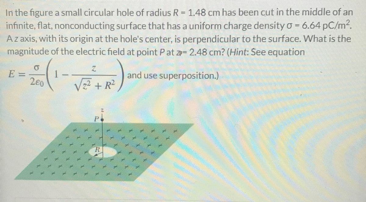 In the figure a small circular hole of radius R= 1.48 cm has been cut in the middle of an
infinite, flat, nonconducting surface that has a uniform charge density o = 6.64 pC/m².
Az axis, with its origin at the hole's center, is perpendicular to the surface. What is the
magnitude of the electric field at point Pat z= 2.48 cm? (Hint: See equation
E =
2e0
Vz? + R
and use superposition.)
