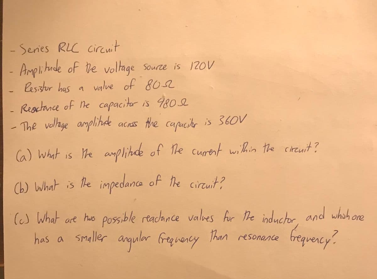 Senies RLC circnit
Amplihade of he
Resistor has a valve of 802
voltage Source is 120V
Resctance of he capacitor is 9802
- The vellage amplihde
acas the capucito is 360V
|
(a) What is the
e amplitde of he curent within the cirznit?
(b) What is the
impedance of the cireuit?
(c) What are ho possible readance valoes fir he inductor and whah ore
has a smaller anqular fregnency Than resonance
brequercy?
