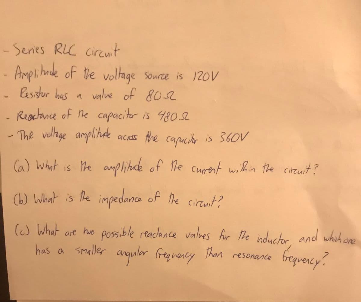 -Series RLC ciranit
Amplitnde of he
Voltage Source is 120V
- lesistor has a valve of 802
a value of 8os2
Reactance of ne capacitor is 480e
The vellage amplitade
acras the
capucitar is 360V
(a) What is he amplitude
amplinade
of The curent within the cirenit?
(b) What is he impedance of he circuit?
(c) What are hwo possible readance valves fur he induchr and whoh ore
has a
smaller anqular freg vency Than resonance
frequency.
