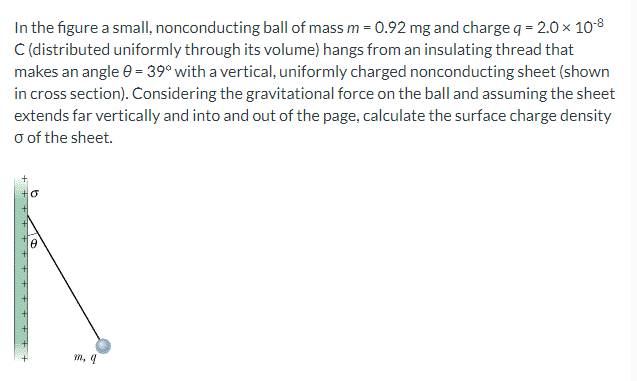 In the figure a smallI, nonconducting ball of mass m = 0.92 mg and charge q = 2.0 x 108
C (distributed uniformly through its volume) hangs from an insulating thread that
makes an angle 0 = 39° with a vertical, uniformly charged nonconducting sheet (shown
in cross section). Considering the gravitational force on the ball and assuming the sheet
extends far vertically and into and out of the page, calculate the surface charge density
o of the sheet.
n, 4
++++ + + tE + +
