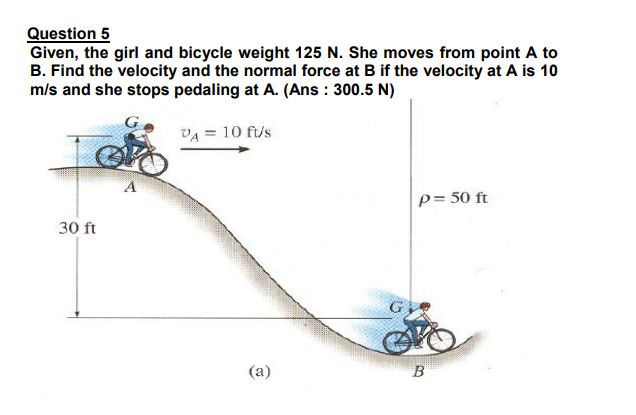 Question 5
Given, the girl and bicycle weight 125 N. She moves from point A to
B. Find the velocity and the normal force at B if the velocity at A is 10
m/s and she stops pedaling at A. (Ans : 300.5 N)
VA = 10 ft/s
p= 50 ft
30 ft
(a)
B
