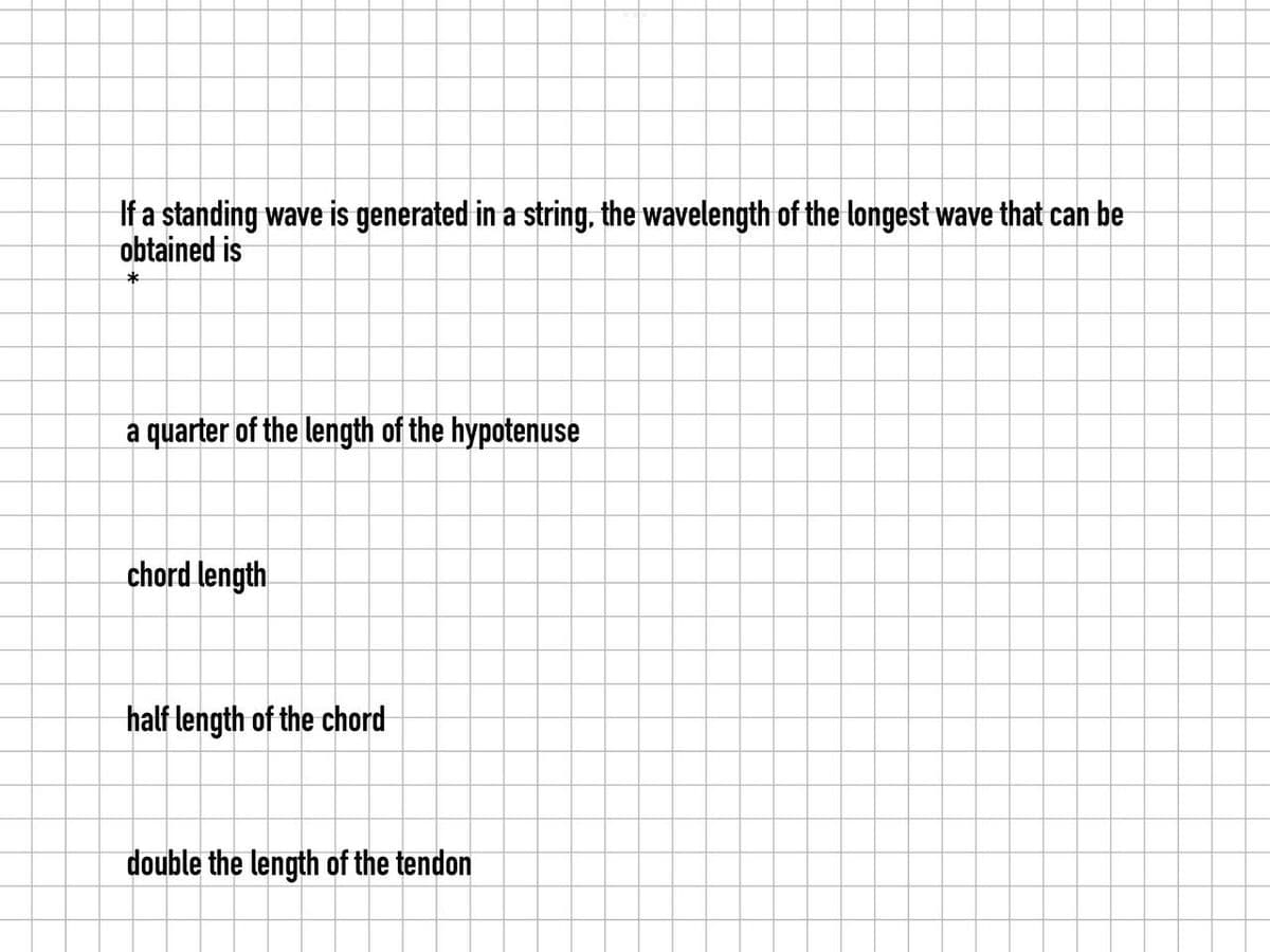 If a standing wave is generated in a string, the wavelength of the longest wave that can be
obtained is
*
a quarter of the length of the hypotenuse
chord length
half length of the chord
double the length of the tendon