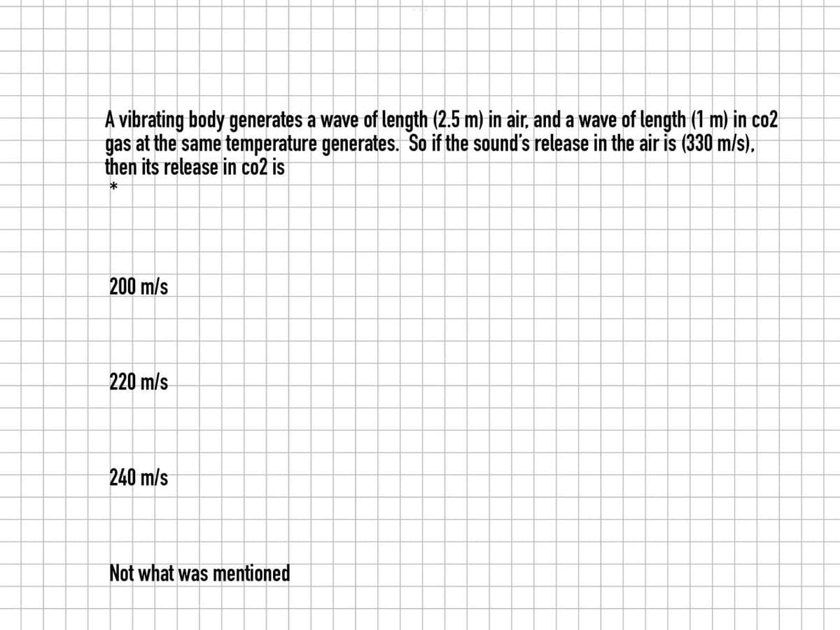 A vibrating body generates a wave of length (2.5 m) in air, and a wave of length (1 m) in co2
gas at the same temperature generates. So if the sound's release in the air is (330 m/s).
then its release in co2 is
*
200 m/s
220 m/s
240 m/s
Not what was mentioned